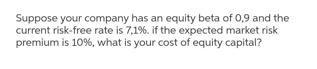 Suppose your company has an equity beta of 0,9 and the
current risk-free rate is 7,1%. if the expected market risk
premium is 10%, what is your cost of equity capital?

