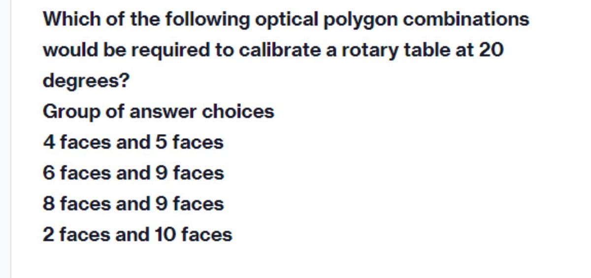 Which of the following optical polygon combinations
would be required to calibrate a rotary table at 20
degrees?
Group of answer choices
4 faces and 5 faces
6 faces and 9 faces
8 faces and 9 faces
2 faces and 10 faces
