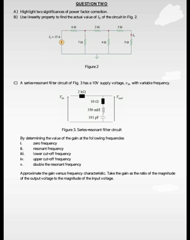 QUE STION TWo
A) Highlight two significances of power factor correction.
B) Uselinearity property to find the actual value of l, of the circuit in Fig. 2.
30
ww
1,- 15 A
70
40
Figure 2
C) A series-resonant fil ter circuit of Fig. 3 has a 10V supply voltage, vim with variable frequency.
2 kn
Vm
Vout
10Ω
350 mH
181 pF
Figure 3. Series-resonant filter circuit
By determining the value of the gain at the following frequencies
i.
ii.
iii.
zero frequency
resonant frequency
lower cut-off frequency
upper cut-off frequency
double the resonant frequency
iv.
v.
Approximate the gain versus frequency characteristic. Take the gain as the ratio of the magnitude
of the output voltage to the magnitude of the input voltage.
ww
ww
