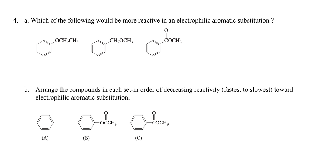 4.
a. Which of the following would be more reactive in an electrophilic aromatic substitution ?
LOCH2CH3
CH2OCH3
COCH3
b. Arrange the compounds in each set-in order of decreasing reactivity (fastest to slowest) toward
electrophilic aromatic substitution.
-OCCH3
-COCH3
(A)
(B)
(C)
