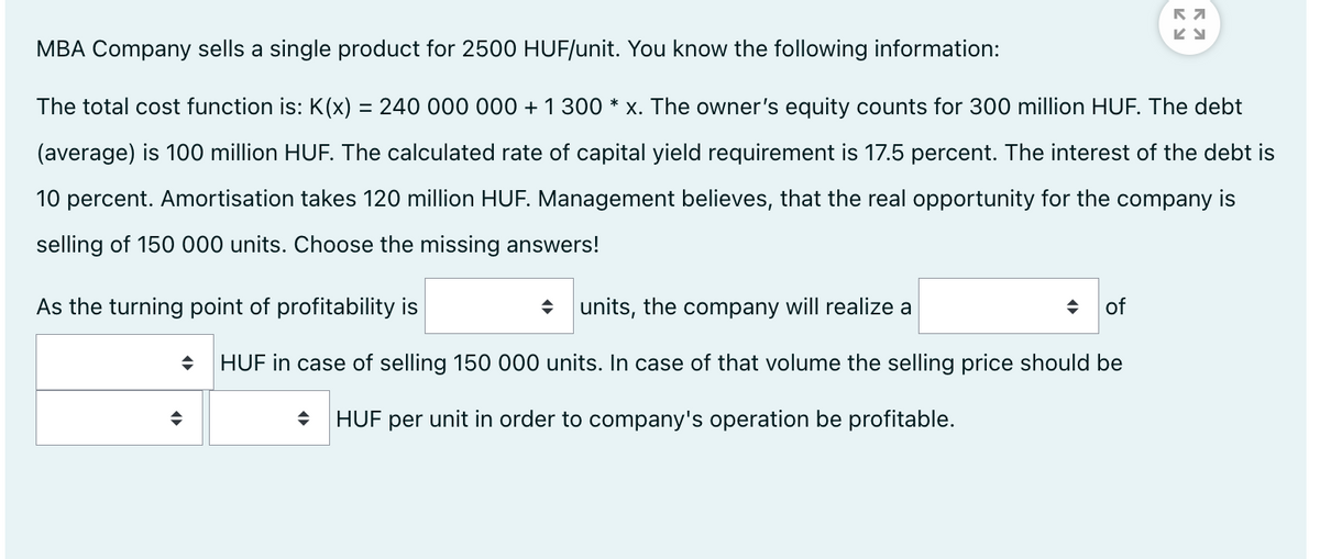 MBA Company sells a single product for 2500 HUF/unit. You know the following information:
The total cost function is: K(x) = 240 000 000 + 1 300 * x. The owner's equity counts for 300 million HUF. The debt
(average) is 100 million HUF. The calculated rate of capital yield requirement is 17.5 percent. The interest of the debt is
10 percent. Amortisation takes 120 million HUF. Management believes, that the real opportunity for the company is
selling of 150 000 units. Choose the missing answers!
As the turning point of profitability is
• units, the company will realize a
of
HUF in case of selling 150 000 units. In case of that volume the selling price should be
HUF per unit in order to company's operation be profitable.
