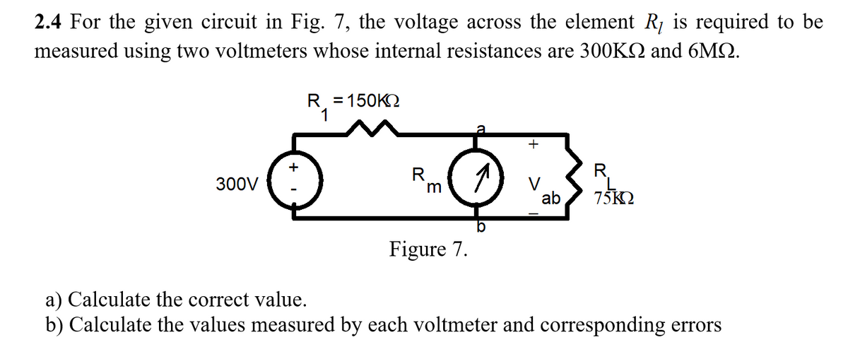 2.4 For the given circuit in Fig. 7, the voltage across the element R, is required to be
measured using two voltmeters whose internal resistances are 300KQ and 6MQ.
R = 150K2
+
+
R.
R,
300V
V
ab
75K2
Figure 7.
a) Calculate the correct value.
b) Calculate the values measured by each voltmeter and corresponding errors
