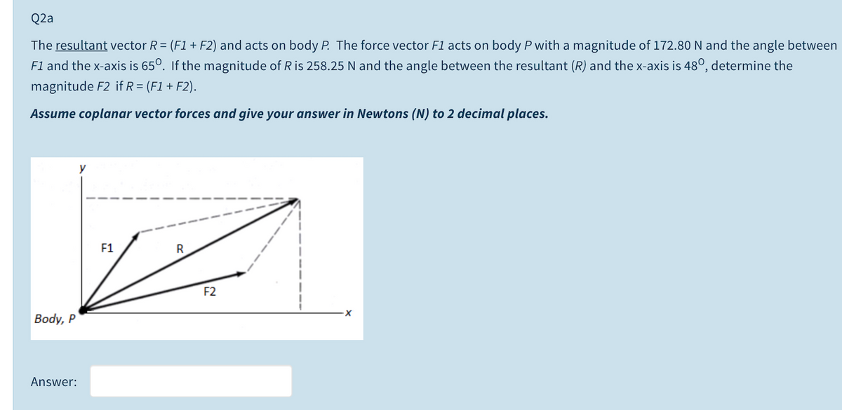 Q2a
The resultant vector R= (F1 + F2) and acts on body P. The force vector F1 acts on body P with a magnitude of 172.80 N and the angle between
Fl and the x-axis is 65°. If the magnitude of R is 258.25 N and the angle between the resultant (R) and the x-axis is 48°, determine the
magnitude F2 if R = (F1 + F2).
Assume coplanar vector forces and give your answer in Newtons (N) to 2 decimal places.
F1
R
F2
Body, P
Answer:
