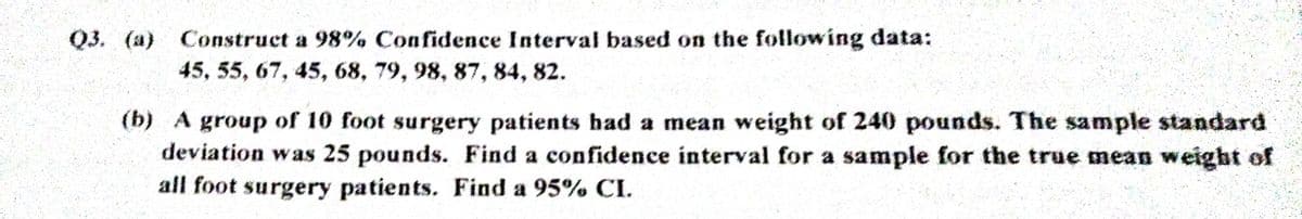 Q3. (a) Construct a 98% Confidence Interval based on the following data:
45, 55, 67, 45, 68, 79, 98, 87, 84, 82.
(b) A group of 10 foot surgery patients had a mean weight of 240 pounds. The sample standard
deviation was 25 pounds. Find a confidence interval for a sample for the true mean weight of
all foot surgery patients. Find a 95% CI.