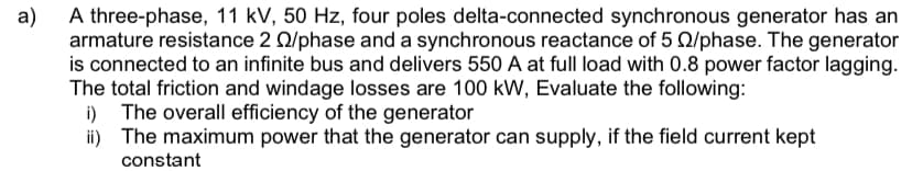 a)
A three-phase, 11 kV, 50 Hz, four poles delta-connected synchronous generator has an
armature resistance 2 02/phase and a synchronous reactance of 5 22/phase. The generator
is connected to an infinite bus and delivers 550 A at full load with 0.8 power factor lagging.
The total friction and windage losses are 100 kW, Evaluate the following:
i) The overall efficiency of the generator
ii) The maximum power that the generator can supply, if the field current kept
constant