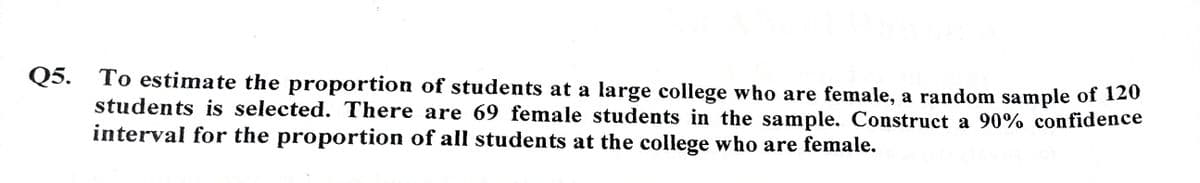 Q5. To estimate the proportion of students at a large college who are female, a random sample of 120
students is selected. There are 69 female students in the sample. Construct a 90% confidence
interval for the proportion of all students at the college who are female.