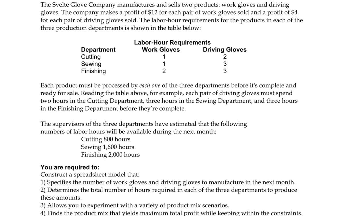 The Svelte Glove Company manufactures and sells two products: work gloves and driving
gloves. The company makes a profit of $12 for each pair of work gloves sold and a profit of $4
for each pair of driving gloves sold. The labor-hour requirements for the products in each of the
three production departments is shown in the table below:
Department
Cutting
Sewing
Finishing
Labor-Hour Requirements
Work Gloves
1
1
2
Driving Gloves
2
3
3
Each product must be processed by each one of the three departments before it's complete and
ready for sale. Reading the table above, for example, each pair of driving gloves must spend
two hours in the Cutting Department, three hours in the Sewing Department, and three hours
in the Finishing Department before they're complete.
The supervisors of the three departments have estimated that the following
numbers of labor hours will be available during the next month:
Cutting 800 hours
Sewing 1,600 hours
Finishing 2,000 hours
You are required to:
Construct a spreadsheet model that:
1) Specifies the number of work gloves and driving gloves to manufacture in the next month.
2) Determines the total number of hours required in each of the three departments to produce
these amounts.
3) Allows you to experiment with a variety of product mix scenarios.
4) Finds the product mix that yields maximum total profit while keeping within the constraints.