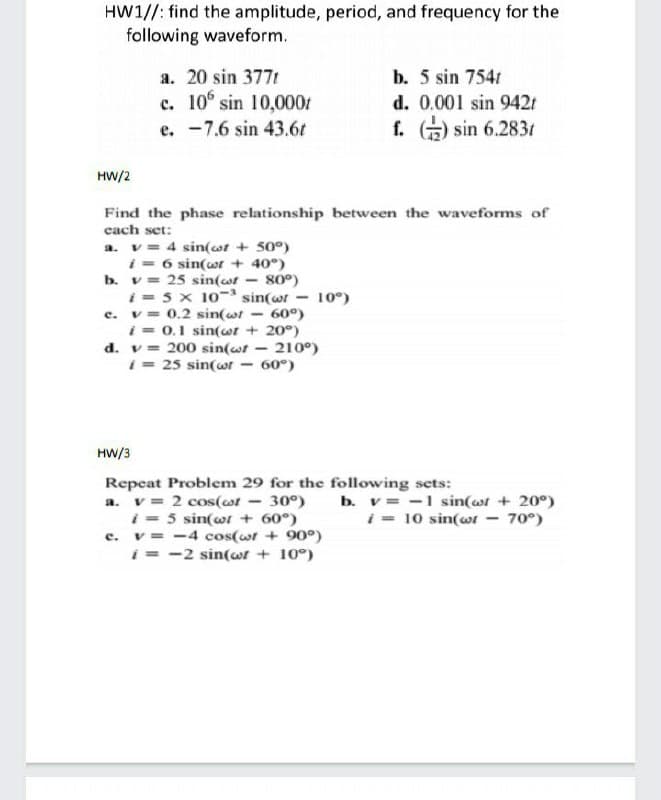 HW1//: find the amplitude, period, and frequency for the
following waveform.
a. 20 sin 377t
b. 5 sin 7541
c. 10° sin 10,000t
e. -7.6 sin 43.6t
d. 0.001 sin 942t
f. ) sin 6.2831
HW/2
Find the phase relationship between the waveforms of
cach set:
a. v= 4 sin(wr + 50°)
i = 6 sin(wr + 40°)
b. v = 25 sin(ot - 80°)
i = 5 x 10- sin(wr - 10°)
c. v= 0.2 sin(wt - 60°)
i = 0.1 sin(wr + 20°)
d. v = 200 sin(wt
i = 25 sin(wr
210°)
60°)
HW/3
Repeat Problem 29 for the following sets:
a. v = 2 cos(ot - 30°)
i - 5 sin(wt + 60°)
c. v= -4 cos(wt + 90°)
i = -2 sin(wt + 10°)
b. v = -1 sin(wt + 20°)
i - 10 sin(wr - 70°)
