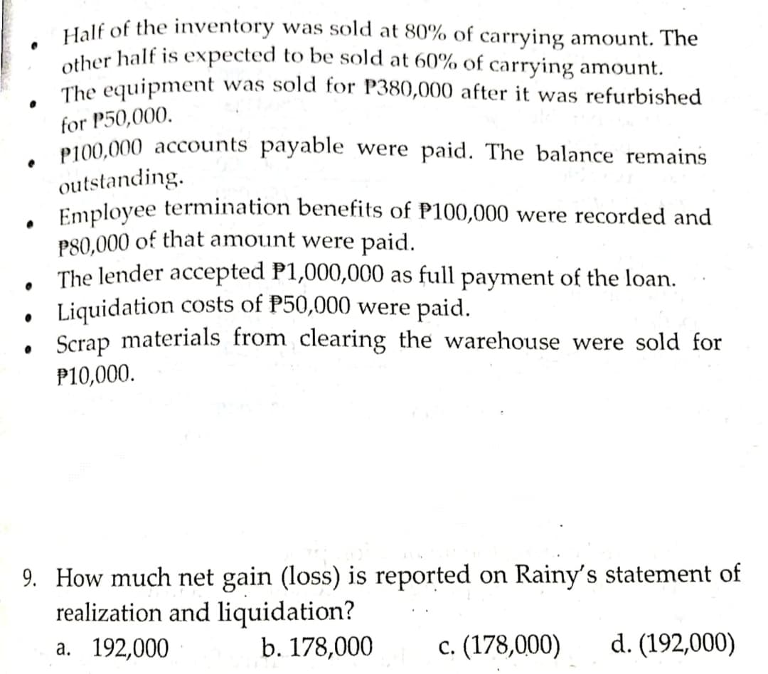 Half of the inventory was sSold at 80% of carrying amount. The
other half is expected to be sold at 60% of carrying amount.
The equipment was sold for P380,000 after it was refurbished
for P50,000.
P100,000 accounts payable were paid. The balance remains
outstanding.
Employee termination benefits of P100,000 were recorded and
PS0,000 of that amount were paid.
The lender accepted P1,000,000 as full payment of the loan.
Liquidation costs of P50,000 were paid.
Scrap materials from clearing the warehouse were sold for
P10,000.
9. How much net gain (loss) is reported on Rainy's statement of
realization and liquidation?
а. 192,000
b. 178,000
с. (178,000)
d. (192,000)
