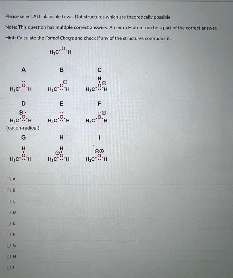 Please select ALL plausible Lewis Dot structures which are theoretically possible.
Note: This question has multiple correct answers. An extra H atom can be a part of the correct answer.
Hint: Calculate the Formal Charge and check if any of the structures contradict it.
H3C H
A
H3C-º-H
(cation-radical)
G
DA
ОВ
Ос
Н
HAC-H
OD
D
OE
OF
OG
OH
H3C² Н
H3C
в
E
с-н
Н
Н
Ө,
H3CH
H₂C
с
F
H3C- Н
I
H CH