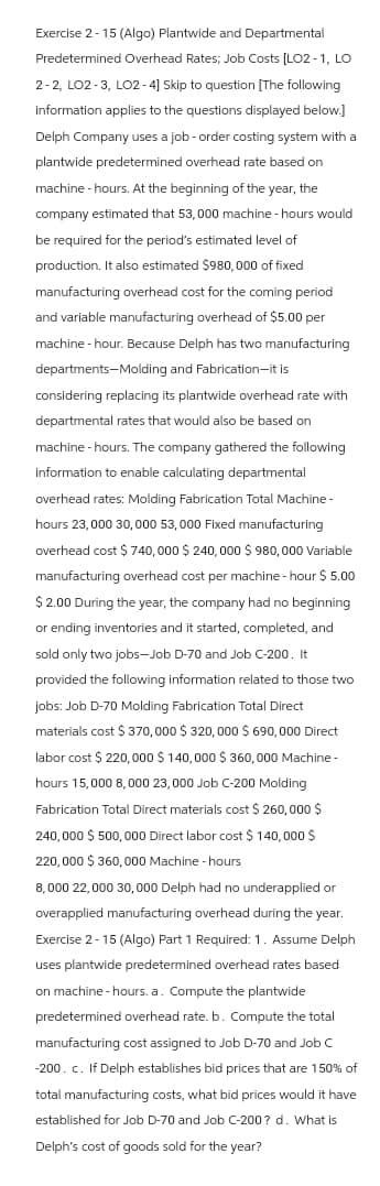 Exercise 2-15 (Algo) Plantwide and Departmental
Predetermined Overhead Rates; Job Costs [LO2-1, LO
2-2, LO2-3, LO2-4] Skip to question [The following
information applies to the questions displayed below.]
Delph Company uses a job-order costing system with a
plantwide predetermined overhead rate based on
machine-hours. At the beginning of the year, the
company estimated that 53,000 machine - hours would
be required for the period's estimated level of
production. It also estimated $980,000 of fixed
manufacturing overhead cost for the coming period
and variable manufacturing overhead of $5.00 per
machine-hour. Because Delph has two manufacturing
departments-Molding and Fabrication-it is
considering replacing its plantwide overhead rate with
departmental rates that would also be based on
machine - hours. The company gathered the following
information to enable calculating departmental
overhead rates: Molding Fabrication Total Machine -
hours 23,000 30,000 53,000 Fixed manufacturing
overhead cost $740, 000 $ 240,000 $ 980,000 Variable
manufacturing overhead cost per machine-hour $ 5.00
$ 2.00 During the year, the company had no beginning
or ending inventories and it started, completed, and
sold only two jobs-Job D-70 and Job C-200. It
provided the following information related to those two
jobs: Job D-70 Molding Fabrication Total Direct
materials cost $ 370,000 $320, 000 $ 690,000 Direct
labor cost $ 220,000 $140,000 $360,000 Machine -
hours 15,000 8,000 23,000 Job C-200 Molding
Fabrication Total Direct materials cost $ 260,000 $
240,000 $ 500,000 Direct labor cost $ 140,000 $
220,000 $360,000 Machine - hours
8,000 22,000 30,000 Delph had no underapplied or
overapplied manufacturing overhead during the year.
Exercise 2-15 (Algo) Part 1 Required: 1. Assume Delph
uses plantwide predetermined overhead rates based
on machine - hours. a. Compute the plantwide
predetermined overhead rate. b. Compute the total
manufacturing cost assigned to Job D-70 and Job C
-200. c. If Delph establishes bid prices that are 150% of
total manufacturing costs, what bid prices would it have
established for Job D-70 and Job C-200? d. What is
Delph's cost of goods sold for the year?