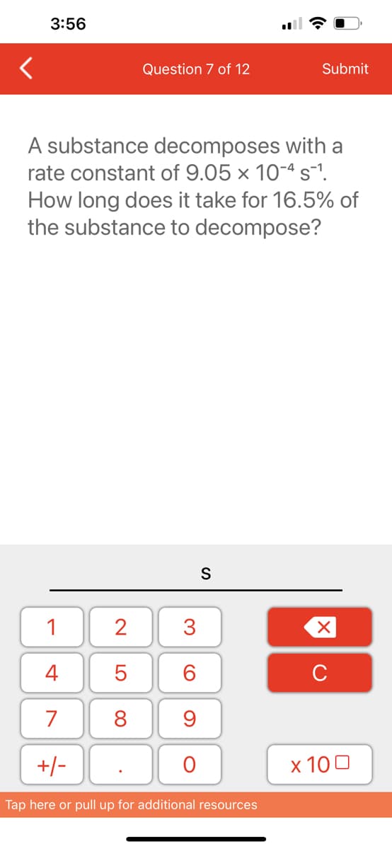 3:56
1
4
7
+/-
Question 7 of 12
A substance decomposes with a
rate constant of 9.05 x 10-4 s¯1.
How long does it take for 16.5% of
the substance to decompose?
2
5
8
3
60
9
O
S
Submit
Tap here or pull up for additional resources
XU
x 100