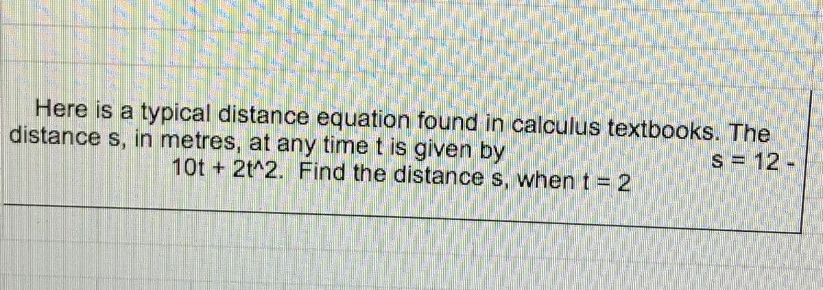 Here is a typical distance equation found in calculus textbooks. The
distance s, in metres, at any time t is given by
s = 12-
10t + 2t^2. Find the distance s, whent=2
