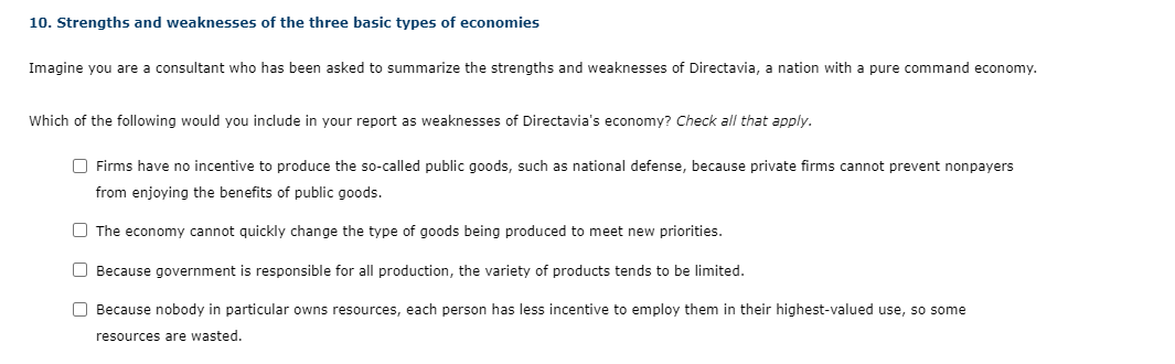 10. Strengths and weaknesses of the three basic types of economies
Imagine you are a consultant who has been asked to summarize the strengths and weaknesses of Directavia, a nation with a pure command economy.
Which of the following would you include in your report as weaknesses of Directavia's economy? Check all that apply.
O Firms have no incentive to produce the so-called public goods, such as national defense, because private firms cannot prevent nonpayers
from enjoying the benefits of public goods.
O The economy cannot quickly change the type of goods being produced to meet new priorities.
O Because government is responsible for all production, the variety of products tends to be limited.
O Because nobody in particular owns resources, each person has less incentive to employ them in their highest-valued use, so some
resources are wasted.
