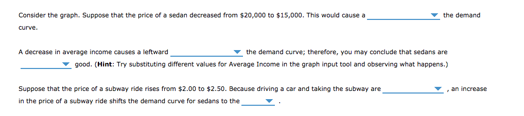 Consider the graph. Suppose that the price of a sedan decreased from $20,000 to $15,000. This would cause a
the demand
curve.
A decrease in average income causes a leftward
v the demand curve; therefore, you may conclude that sedans are
good. (Hint: Try substituting different values for Average Income in the graph input tool and observing what happens.)
Suppose that the price of a subway ride rises from $2.00 to $2.50. Because driving a car and taking the subway are
an increase
in the price of a subway ride shifts the demand curve for sedans to the
