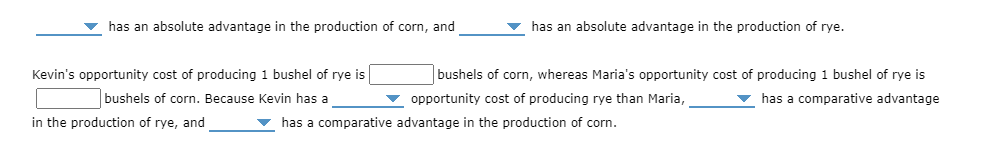 v has an absolute advantage in the production of corn, and
v has an absolute advantage in the production of rye.
Kevin's opportunity cost of producing 1 bushel of rye is
bushels of corn, whereas Maria's opportunity cost of producing 1 bushel of rye is
bushels of corn. Because Kevin has a
v opportunity cost of producing rye than Maria,
v has a comparative advantage
in the production of rye, and
v has a comparative advantage in the production of corn.
