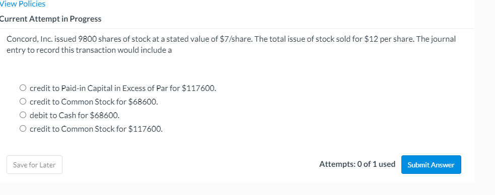 View Policies
Current Attempt in Progress
Concord, Inc. issued 9800 shares of stock at a stated value of $7/share. The total issue of stock sold for $12 per share. The journal
entry to record this transaction would include a
O credit to Paid-in Capital in Excess of Par for $117600.
O credit to Common Stock for $68600.
O debit to Cash for $68600.
O credit to Common Stock for $117600.
Save for Later
Attempts: 0 of 1 used
Submit Answer
