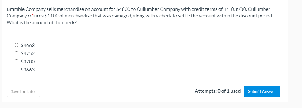 Bramble Company sells merchandise on account for $4800 to Cullumber Company with credit terms of 1/10, n/30. Cullumber
Company returns $1100 of merchandise that was damaged, along with a check to settle the account within the discount period.
What is the amount of the check?
O $4663
O $4752
O $3700
O $3663
Save for Later
Attempts: 0 of 1 used
Submit Answer
