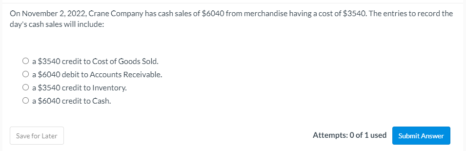 On November 2, 2022, Crane Company has cash sales of $6040 from merchandise having a cost of $3540. The entries to record the
day's cash sales will include:
O a $3540 credit to Cost of Goods Sold.
O a $6040 debit to Accounts Receivable.
O a $3540 credit to Inventory.
O a $6040 credit to Cash.
Save for Later
Attempts: 0 of 1 used
Submit Answer
