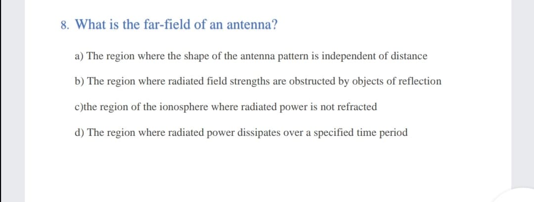 8. What is the far-field of an antenna?
a) The region where the shape of the antenna pattern is independent of distance
b) The region where radiated field strengths are obstructed by objects of reflection
c)the region of the ionosphere where radiated power is not refracted
d) The region where radiated power dissipates over a specified time period

