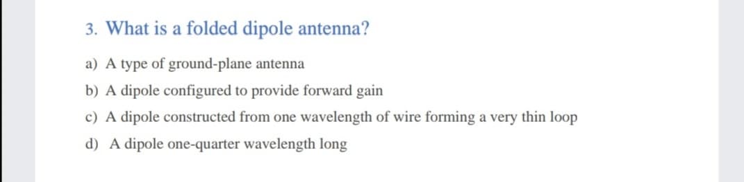 3. What is a folded dipole antenna?
a) A type of ground-plane antenna
b) A dipole configured to provide forward gain
c) A dipole constructed from one wavelength of wire forming a very thin loop
d) A dipole one-quarter wavelength long

