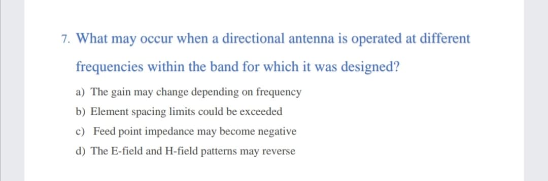 7. What may occur when a directional antenna is operated at different
frequencies within the band for which it was designed?
a) The gain may change depending on frequency
b) Element spacing limits could be exceeded
c) Feed point impedance may become negative
d) The E-field and H-field patterns may reverse
