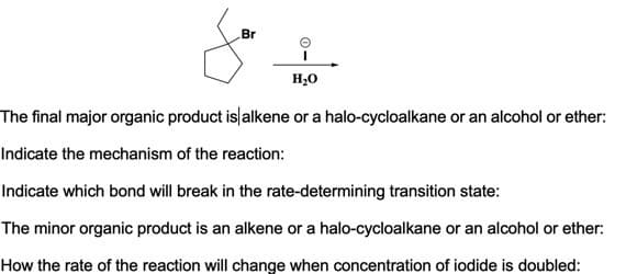 Br
H20
The final major organic product islalkene or a halo-cycloalkane or an alcohol or ether:
Indicate the mechanism of the reaction:
Indicate which bond will break in the rate-determining transition state:
The minor organic product is an alkene or a halo-cycloalkane or an alcohol or ether:
How the rate of the reaction will change when concentration of iodide is doubled:
