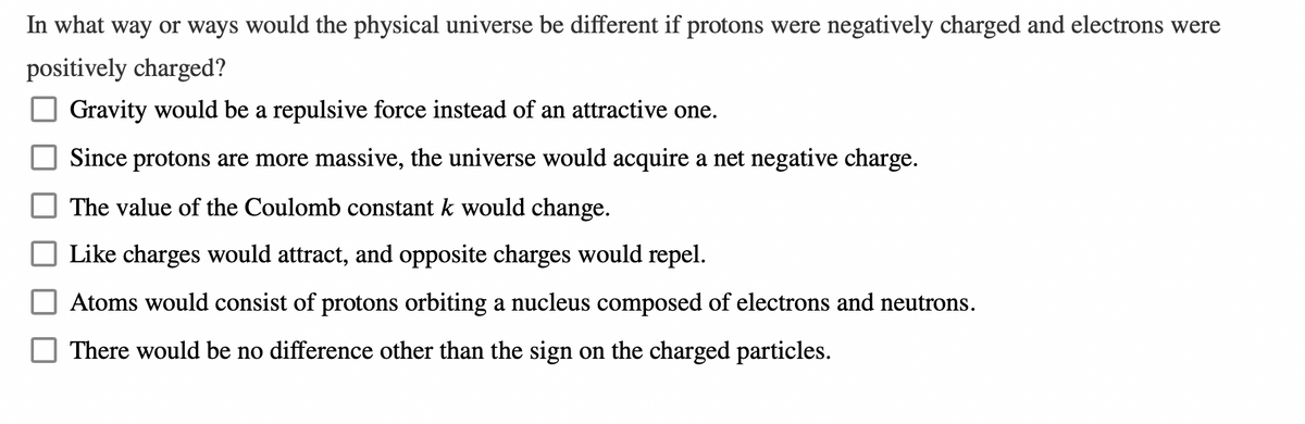 In what way or ways would the physical universe be different if protons were negatively charged and electrons were
positively charged?
Gravity would be a repulsive force instead of an attractive one.
Since protons are more massive, the universe would acquire a net negative charge.
The value of the Coulomb constant k would change.
Like charges would attract, and opposite charges would repel.
Atoms would consist of protons orbiting a nucleus composed of electrons and neutrons.
There would be no difference other than the sign on the charged particles.
