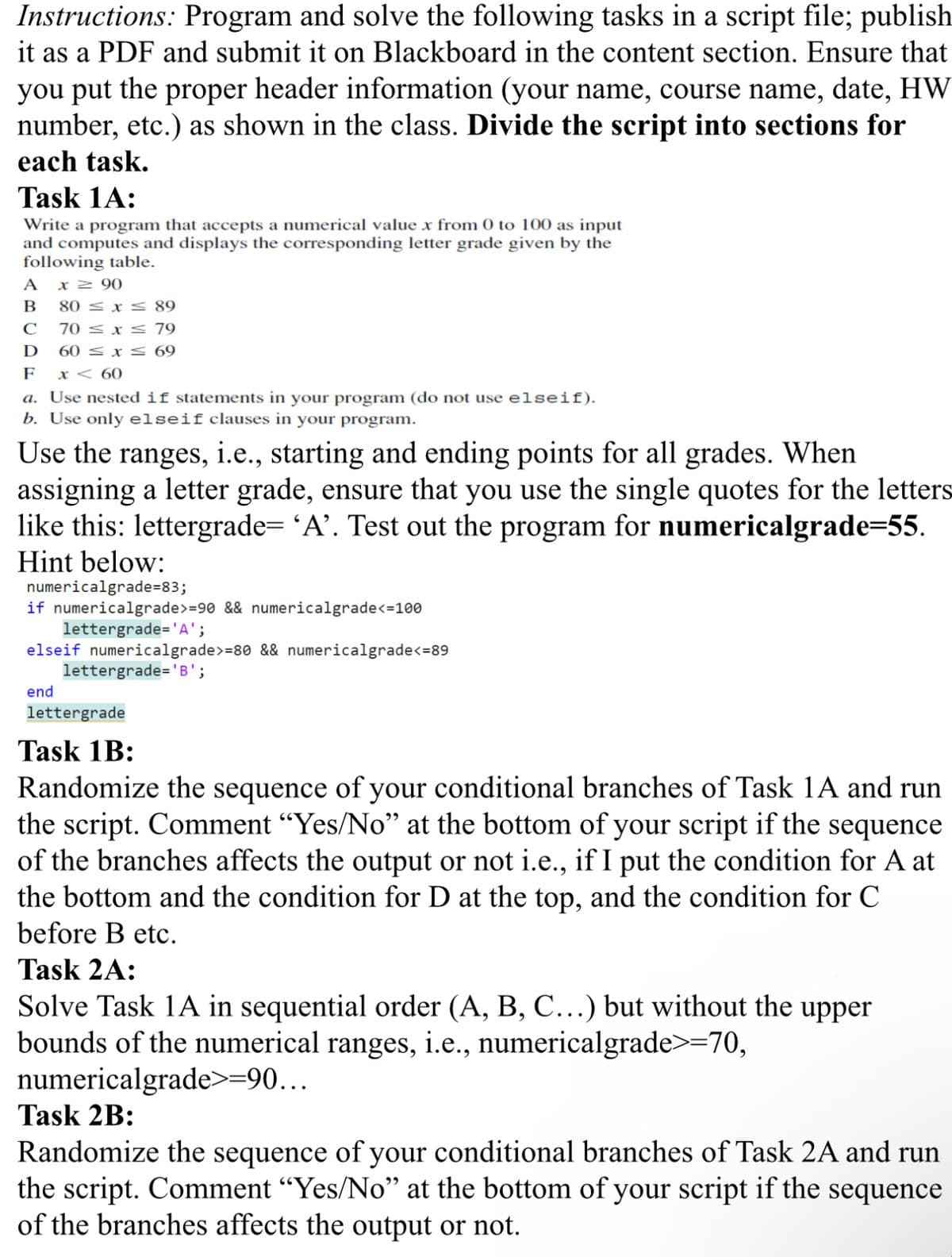 Instructions: Program and solve the following tasks in a script file; publish
it as a PDF and submit it on Blackboard in the content section. Ensure that
you put the proper header information (your name, course name, date, HW
number, etc.) as shown in the class. Divide the script into sections for
each task.
Task 1A:
Write a program that accepts a numerical value x from 0 to 100 as input
and computes and displays the corresponding letter grade given by the
following table.
A x ≥90
B
80 x 89
C
70x79
D
60 ≤ x ≤ 69
F
x < 60
a. Use nested if statements in your program (do not use elseif).
b. Use only elseif clauses in your program.
Use the ranges, i.e., starting and ending points for all grades. When
assigning a letter grade, ensure that you use the single quotes for the letters
like this: lettergrade= 'A'. Test out the program for numericalgrade=55.
Hint below:
numericalgrade=83;
if numericalgrade>=90 && numericalgrade<=100
lettergrade='A';
elseif numericalgrade>=80 && numericalgrade<=89
lettergrade='B';
end
lettergrade
Task 1B:
Randomize the sequence of your conditional branches of Task 1A and run
the script. Comment "Yes/No” at the bottom of your script if the sequence
of the branches affects the output or not i.e., if I put the condition for A at
the bottom and the condition for D at the top, and the condition for C
before B etc.
Task 2A:
Solve Task 1A in sequential order (A, B, C...) but without the upper
bounds of the numerical ranges, i.e., numericalgrade>=70,
numericalgrade>=90...
Task 2B:
Randomize the sequence of your conditional branches of Task 2A and run
the script. Comment "Yes/No" at the bottom of your script if the sequence
of the branches affects the output or not.