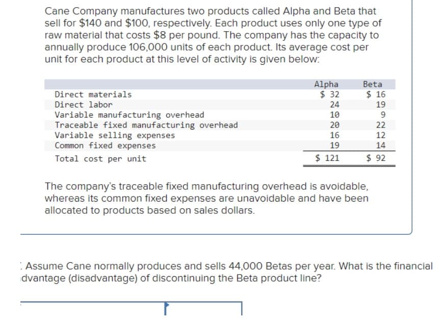 Cane Company manufactures two products called Alpha and Beta that
sell for $140 and $100, respectively. Each product uses only one type of
raw material that costs $8 per pound. The company has the capacity to
annually produce 106,000 units of each product. Its average cost per
unit for each product at this level of activity is given below:
Direct materials
Direct labor
Variable manufacturing overhead
Traceable fixed manufacturing overhead
Variable selling expenses
Common fixed expenses
Total cost per unit
Alpha
Beta
$ 32
$ 16
24
19
10
9
20
22
16
12
19
14
$ 121
$ 92
The company's traceable fixed manufacturing overhead is avoidable,
whereas its common fixed expenses are unavoidable and have been
allocated to products based on sales dollars.
Assume Cane normally produces and sells 44,000 Betas per year. What is the financial
dvantage (disadvantage) of discontinuing the Beta product line?
