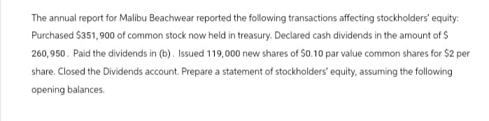 The annual report for Malibu Beachwear reported the following transactions affecting stockholders' equity:
Purchased $351,900 of common stock now held in treasury. Declared cash dividends in the amount of $
260,950. Paid the dividends in (b). Issued 119,000 new shares of $0.10 par value common shares for $2 per
share. Closed the Dividends account. Prepare a statement of stockholders' equity, assuming the following
opening balances.