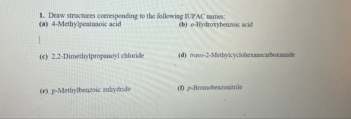 1. Draw structures corresponding to the following IUPAC names:
(a) 4-Methylpentanoic acid
(b) o-Hydroxybenzoic acid
(c) 2,2-Dimethylpropanoyl chloride
(d) trans-2-Methylcyclohexanecarboxamide
(e) p-Methylbenzoic anhydride
(f) p-Bromobenzonitrile