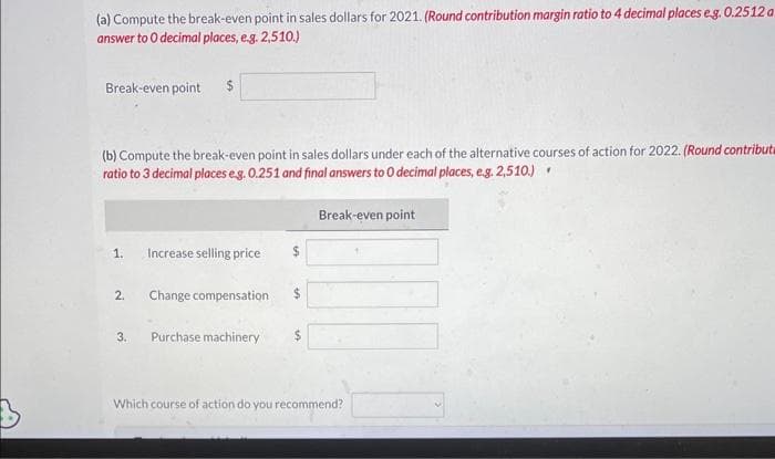 (a) Compute the break-even point in sales dollars for 2021. (Round contribution margin ratio to 4 decimal places e.g. 0.2512 a.
answer to O decimal places, e.g. 2,510.)
Break-even point $
(b) Compute the break-even point in sales dollars under each of the alternative courses of action for 2022. (Round contributa
ratio to 3 decimal places e.g. 0.251 and final answers to 0 decimal places, e.g. 2,510.).
1.
2.
3.
Increase selling price
Change compensation
Purchase machinery
$
$
Break-even point
Which course of action do you recommend?
