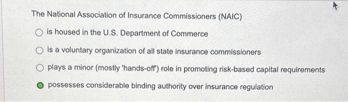 The National Association of Insurance Commissioners (NAIC)
is housed in the U.S. Department of Commerce
is a voluntary organization of all state insurance commissioners
O plays a minor (mostly 'hands-off) role in promoting risk-based capital requirements
possesses considerable binding authority over insurance regulation