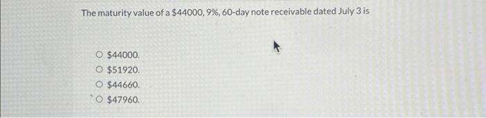 The maturity value of a $44000, 9%, 60-day note receivable dated July 3 is
O $44000.
O $51920.
O $44660.
O $47960.