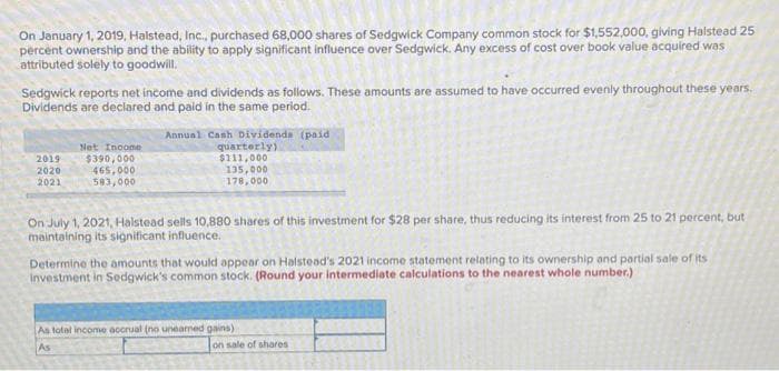 On January 1, 2019, Halstead, Inc., purchased 68,000 shares of Sedgwick Company common stock for $1,552,000, giving Halstead 25
percent ownership and the ability to apply significant influence over Sedgwick. Any excess of cost over book value acquired was
attributed solely to goodwill.
Sedgwick reports net income and dividends as follows. These amounts are assumed to have occurred evenly throughout these years.
Dividends are declared and paid in the same period.
2019
2020
2021
Net Income
$390,000
465,000
583,000
Annual Cash Dividends (paid
quarterly)
$111,000
135,000
178,000
On July 1, 2021, Halstead sells 10,880 shares of this investment for $28 per share, thus reducing its interest from 25 to 21 percent, but
maintaining its significant influence.
Determine the amounts that would appear on Halstead's 2021 income statement relating to its ownership and partial sale of its
investment in Sedgwick's common stock. (Round your intermediate calculations to the nearest whole number.)
As total income accrual (no unearned gains).
As
on sale of shares