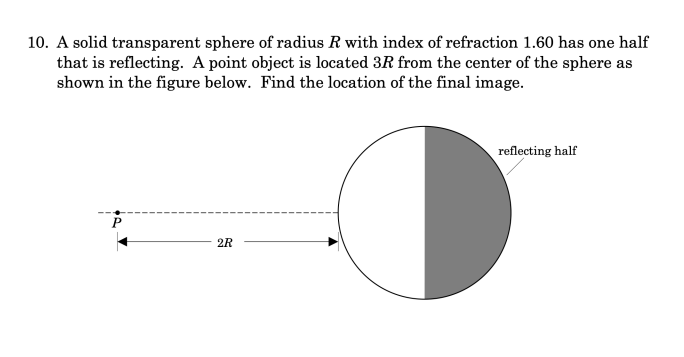 10. A solid transparent sphere of radius R with index of refraction 1.60 has one half
that is reflecting. A point object is located 3R from the center of the sphere as
shown in the figure below. Find the location of the final image.
P
2R
reflecting half