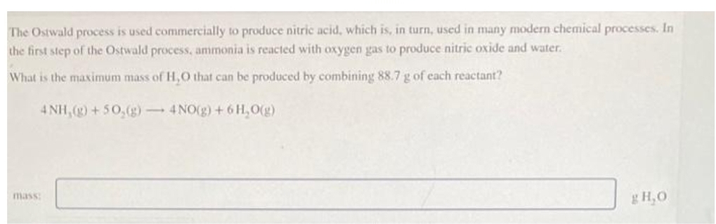 The Ostwald process is used commercially to produce nitric acid, which is, in turn, used in many modern chemical processes. In
the first step of the Ostwald process, ammonia is reacted with oxygen gas to produce nitric oxide and water.
What is the maximum mass of H,O that can be produced by combining 88.7 g of each reactant?
4NH,(g) +50₂(g) → 4NO(g) + 6H₂O(g)
mass:
g H₂O