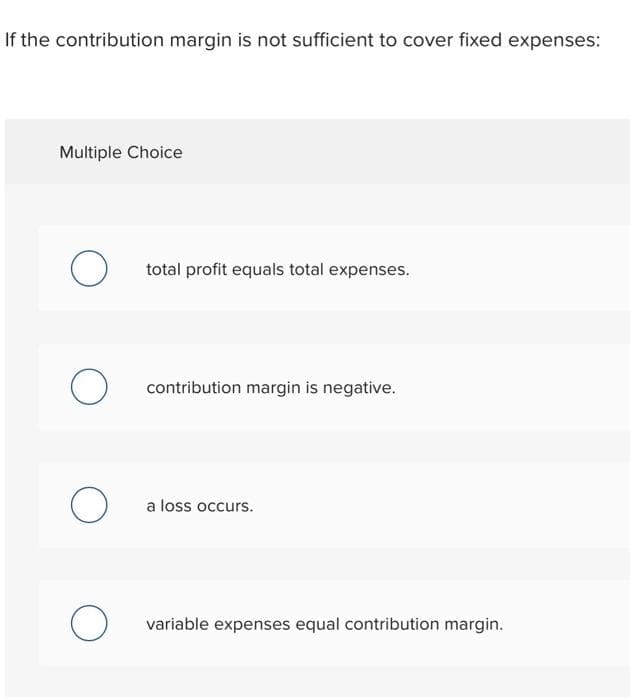 If the contribution margin is not sufficient to cover fixed expenses:
Multiple Choice
O
O
O
O
total profit equals total expenses.
contribution margin is negative.
a loss occurs.
variable expenses equal contribution margin.
