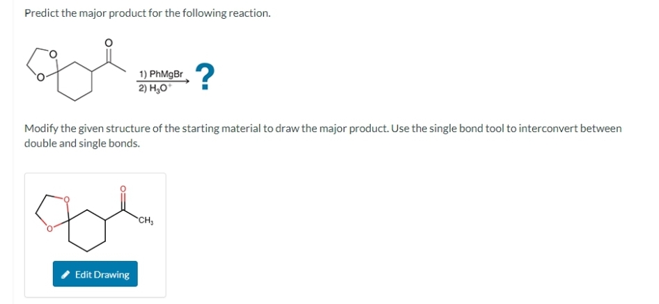 Predict the major product for the following reaction.
сох
1) PhMgBr
2) H₂O*
Modify the given structure of the starting material to draw the major product. Use the single bond tool to interconvert between
double and single bonds.
tol
Edit Drawing
?
CH₂