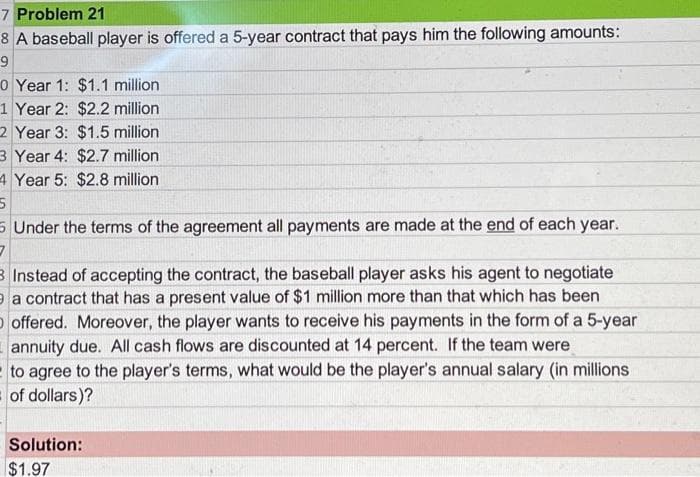 7 Problem 21
8 A baseball player is offered a 5-year contract that pays him the following amounts:
9
0 Year 1: $1.1 million
1 Year 2: $2.2 million
2 Year 3:
$1.5 million
3 Year 4: $2.7 million
4 Year 5: $2.8 million
5
5 Under the terms of the agreement all payments are made at the end of each year.
3
3 Instead of accepting the contract, the baseball player asks his agent to negotiate
a contract that has a present value of $1 million more than that which has been
O offered. Moreover, the player wants to receive his payments in the form of a 5-year
annuity due. All cash flows are discounted at 14 percent. If the team were
to agree to the player's terms, what would be the player's annual salary (in millions
of dollars)?
Solution:
$1.97