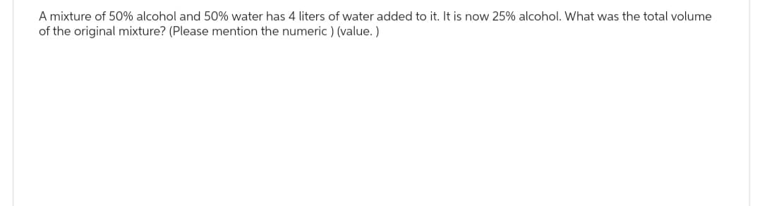 A mixture of 50% alcohol and 50% water has 4 liters of water added to it. It is now 25% alcohol. What was the total volume
of the original mixture? (Please mention the numeric) (value.)
