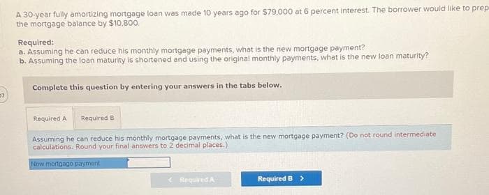 57
A 30-year fully amortizing mortgage loan was made 10 years ago for $79,000 at 6 percent interest. The borrower would like to prep
the mortgage balance by $10,800.
Required:
a. Assuming he can reduce his monthly mortgage payments, what is the new mortgage payment?
b. Assuming the loan maturity is shortened and using the original monthly payments, what is the new loan maturity?
Complete this question by entering your answers in the tabs below.
Required A Required B
Assuming he can reduce his monthly mortgage payments, what is the new mortgage payment? (Do not round intermediate
calculations. Round your final answers to 2 decimal places.)
New mortgage payment
Required A
Required B >