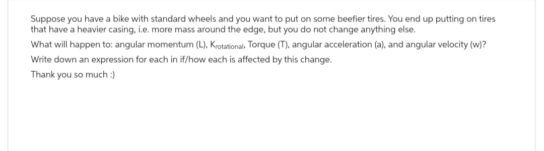 Suppose you have a bike with standard wheels and you want to put on some beefier tires. You end up putting on tires
that have a heavier casing, i.e. more mass around the edge, but you do not change anything else.
What will happen to: angular momentum (L), Krotational, Torque (T), angular acceleration (a), and angular velocity (w)?
Write down an expression for each in if/how each is affected by this change.
Thank you so much :)