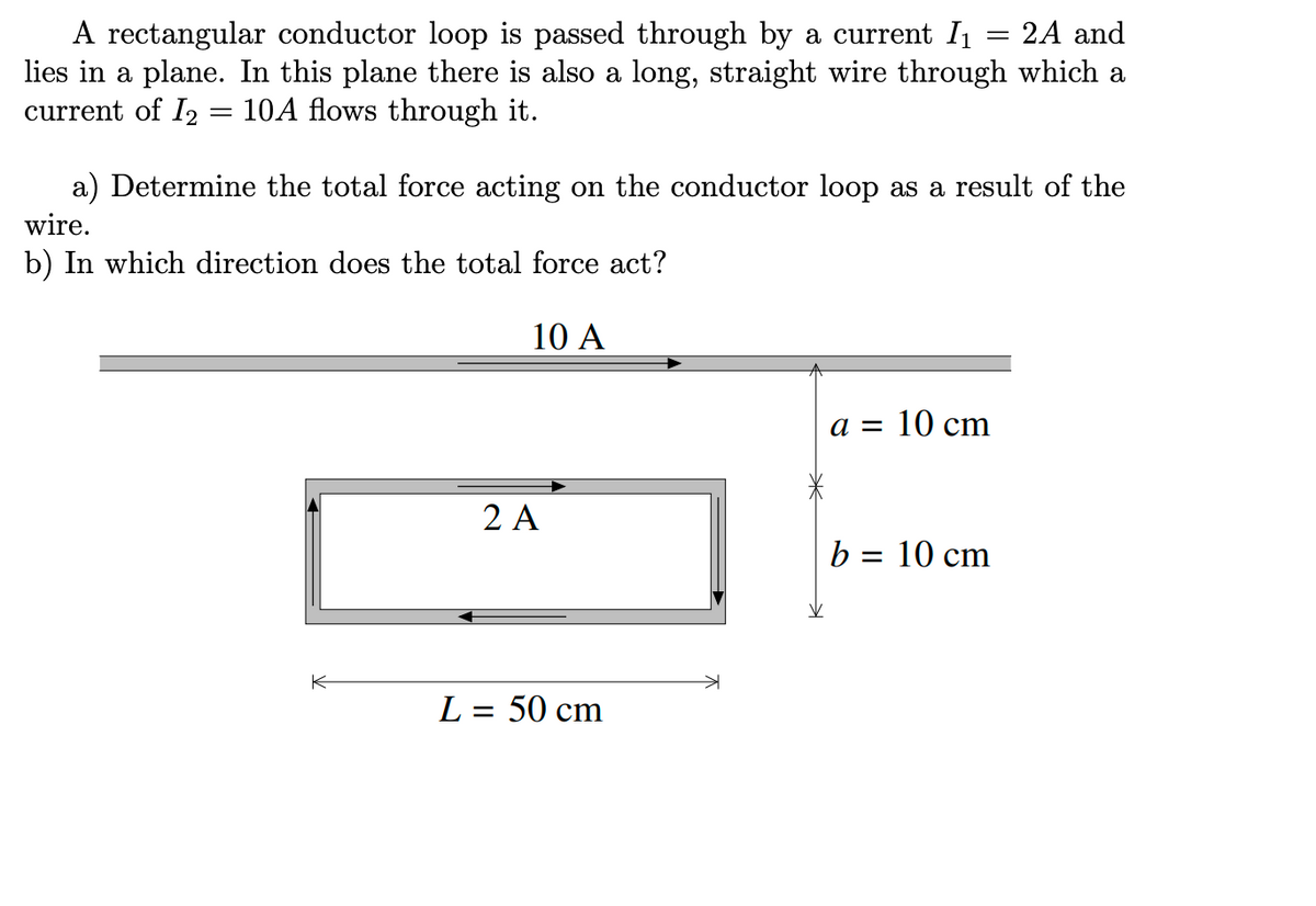 A rectangular conductor loop is passed through by a current I₁ 2A and
lies in a plane. In this plane there is also a long, straight wire through which a
current of 12 10A flows through it.
a) Determine the total force acting on the conductor loop as a result of the
wire.
b) In which direction does the total force act?
10 A
K
2 A
=
L = 50 cm
a = 10 cm
b = 10 cm