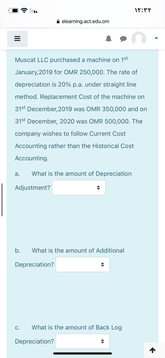 A elearning.act.edu.om
Muscat LLC purchased a machine on 1st
January, 2019 for OMR 250,000. The rate of
depreciation is 20% p.a. under straight line
method. Replacement Cost of the machine on
31st December,2019 was OMR 350,000 and on
31st December, 2020 was OMR 500,000. The
company wishes to follow Current Cost
Accounting rather than the Historical Cost
Accounting.
a.
What is the amount of Depreciation
Adjustment?
b.
What is the amount of Additional
Depreciation?
C.
What is the amount of Back Log
Depreciation?
