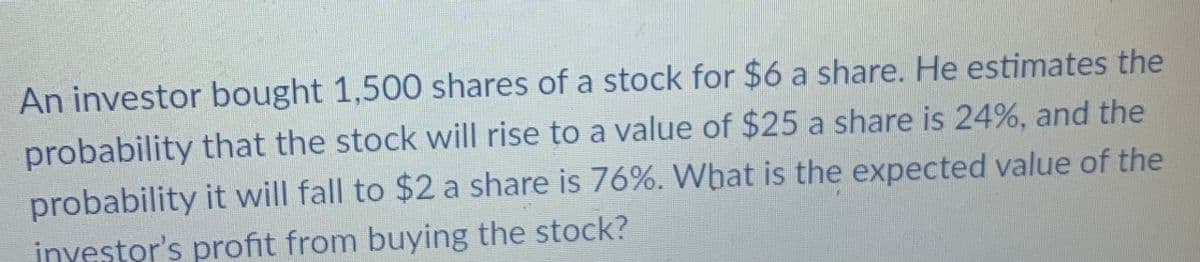 An investor bought 1,500 shares of a stock for $6 a share. He estimates the
probability that the stock will rise to a value of $25 a share is 24%, and the
probability it will fall to $2 a share is 76%. What is the expected value of the
investor's profit from buying the stock?

