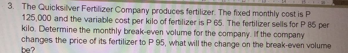 14 . 1
15. 1
16 .
3. The Quicksilver Fertilizer Company produces fertilizer. The fixed monthly cost is P
125,000 and the variable cost per kilo of fertilizer is P 65. The fertilizer sells for P 85 per
kilo. Determine the monthly break-even volume for the company. If the company
changes the price of its fertilizer to P 95, what will the change on the break-even volume
bę?
