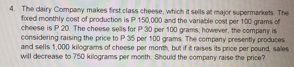 4. The dairy Company makes first class cheese, which it sells at major supermarkets. The
fixed monthly cost of production is P 150,000 and the variable cost per 100 grams of
cheese is P 20. The cheese sells for P 30 per 100 grams; however, the company is
considering raising the price to P 35 per 100 grams. The company presently produces
and sells 1,000 kilograms of cheese per month, but if it raises its price per pound, sales
will decrease to 750 kilograms per month. Should the company raise the price?
