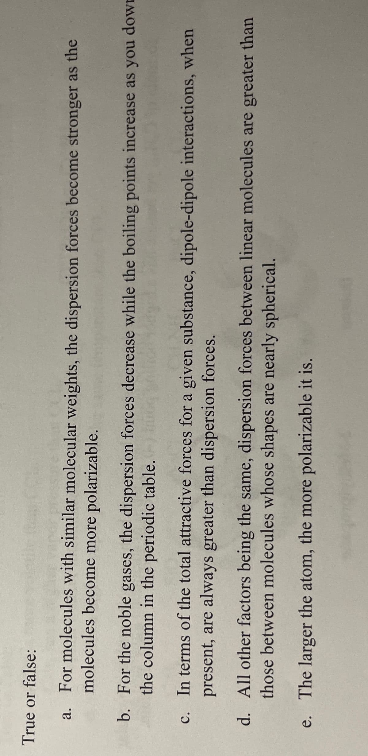 True or false:
For molecules with similar molecular weights, the dispersion forces become stronger as the
molecules become more polarizable.
a.
b. For the noble gases, the dispersion forces decrease while the boiling points increase as you dowI
the column in the periodic table. o
c. In terms of the total attractive forces for a given substance, dipole-dipole interactions, when
present, are always greater than dispersion forces.
d. All other factors being the same, dispersion forces between linear molecules are greater than
those between molecules whose shapes are nearly spherical.
e. The larger the atom, the more polarizable it is.
